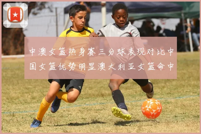中澳女篮热身赛三分球表现对比中国女篮优势明显澳大利亚女篮命中率低下