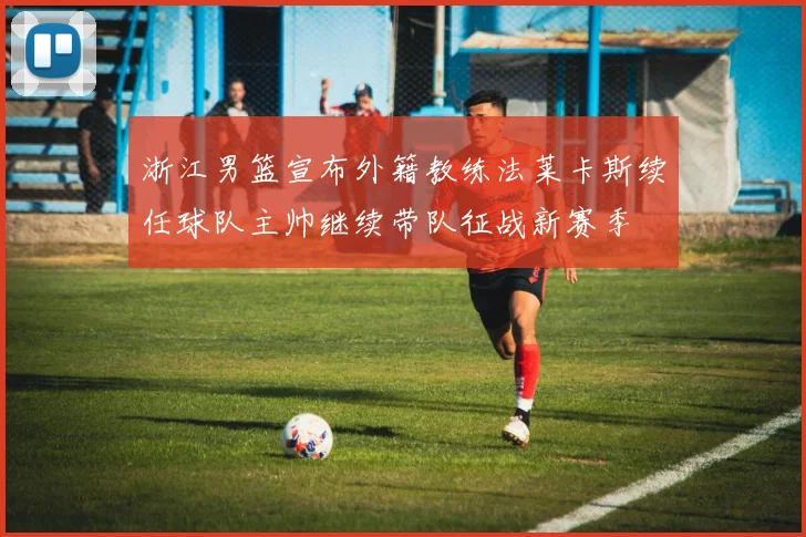 浙江男篮宣布外籍教练法莱卡斯续任球队主帅继续带队征战新赛季