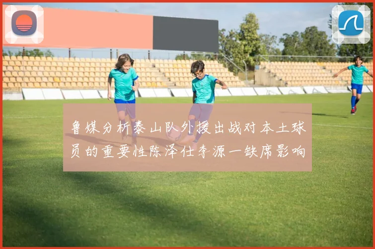 鲁媒分析泰山队外援出战对本土球员的重要性陈泽仕李源一缺席影响显著