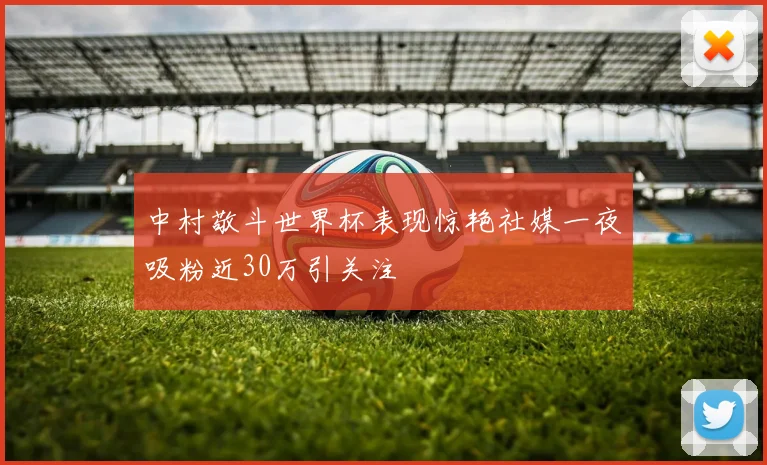 中村敬斗世界杯表现惊艳社媒一夜吸粉近30万引关注