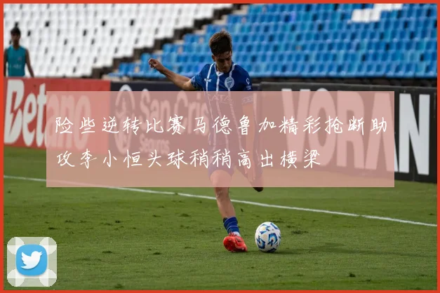 险些逆转比赛马德鲁加精彩抢断助攻李小恒头球稍稍高出横梁
