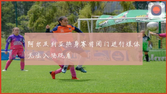 阿尔及利亚热身赛将闭门进行媒体无法入场观看