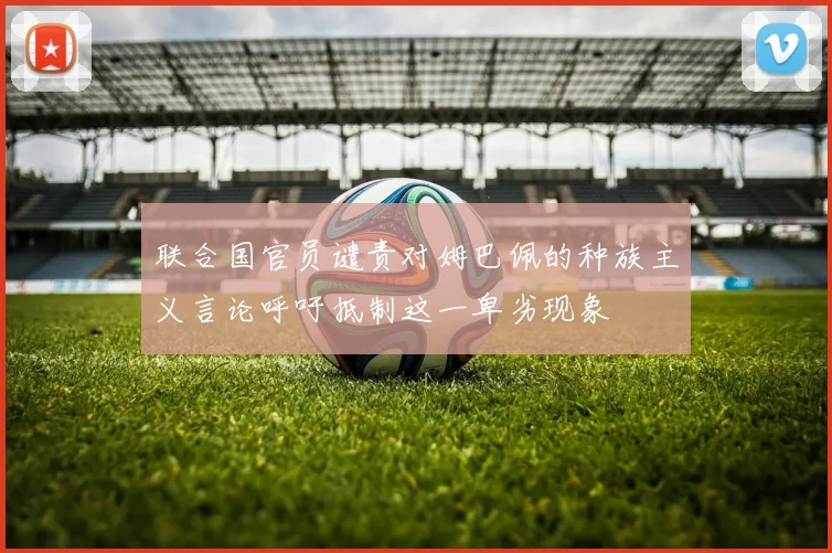 联合国官员谴责对姆巴佩的种族主义言论呼吁抵制这一卑劣现象