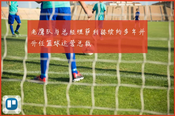 老鹰队与总经理萨利赫续约多年并升任篮球运营总裁