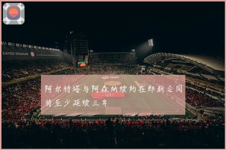 阿尔特塔与阿森纳续约在即新合同将至少延续三年
