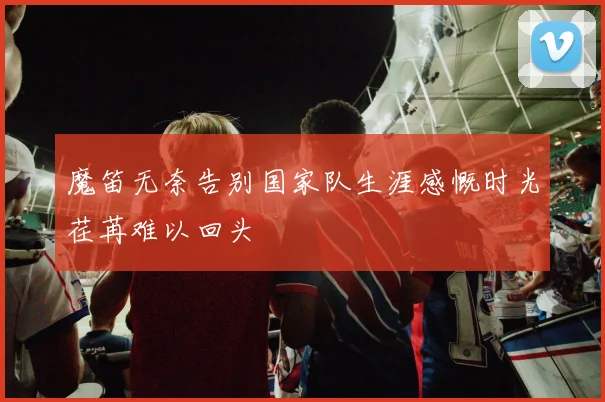 魔笛无奈告别国家队生涯感慨时光荏苒难以回头
