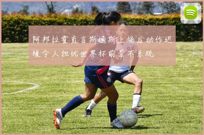 阿邦拉霍直言斯通斯上场后动作迟缓令人担忧世界杯前景不乐观