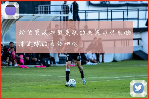 姆伯莫谈加盟曼联的决策与对利物浦进球的美好回忆