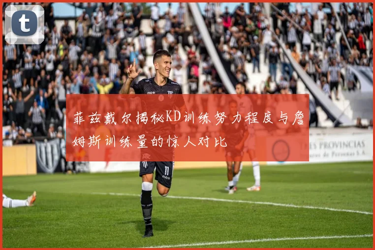 菲兹戴尔揭秘KD训练努力程度与詹姆斯训练量的惊人对比