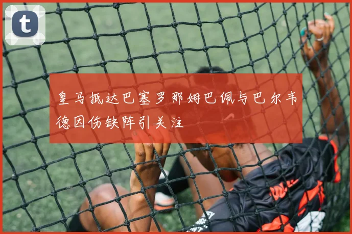 皇马抵达巴塞罗那姆巴佩与巴尔韦德因伤缺阵引关注