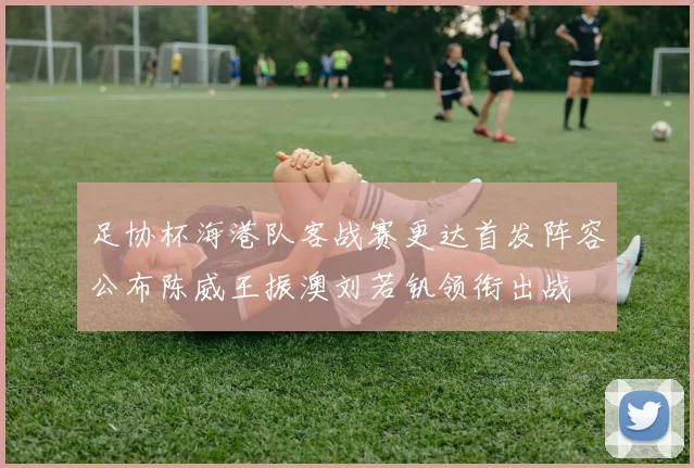 足协杯海港队客战赛更达首发阵容公布陈威王振澳刘若钒领衔出战