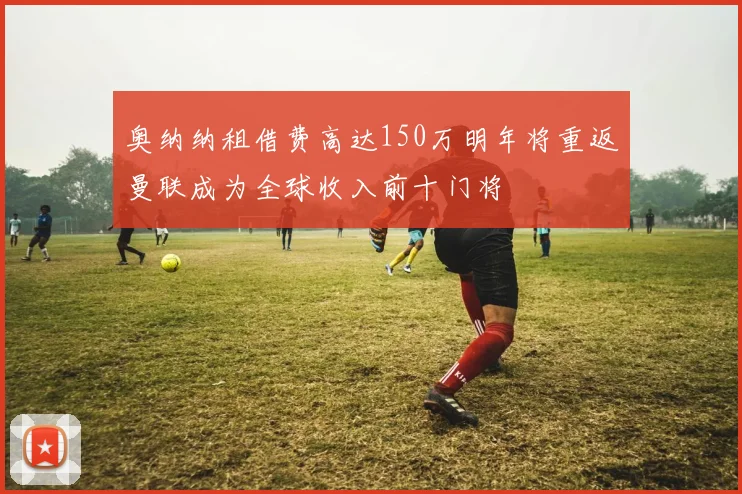 奥纳纳租借费高达150万明年将重返曼联成为全球收入前十门将