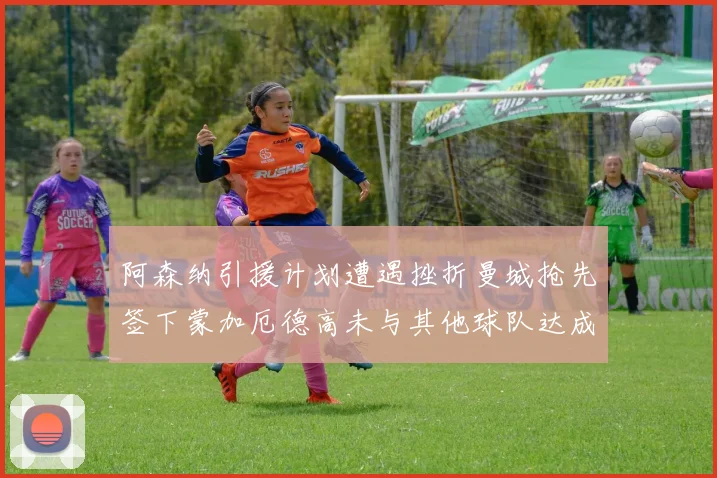 阿森纳引援计划遭遇挫折曼城抢先签下蒙加厄德高未与其他球队达成协议