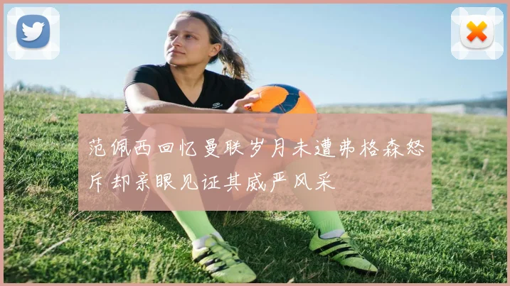 范佩西回忆曼联岁月未遭弗格森怒斥却亲眼见证其威严风采