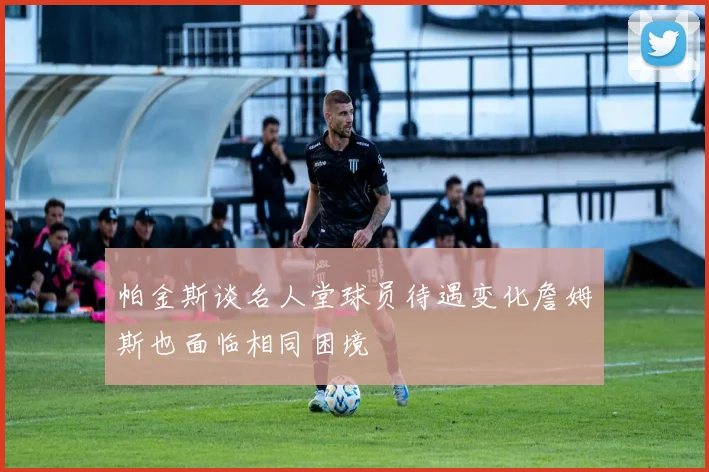 帕金斯谈名人堂球员待遇变化詹姆斯也面临相同困境