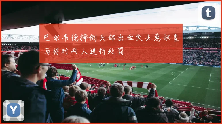 巴尔韦德摔倒头部出血失去意识皇马将对两人进行处罚