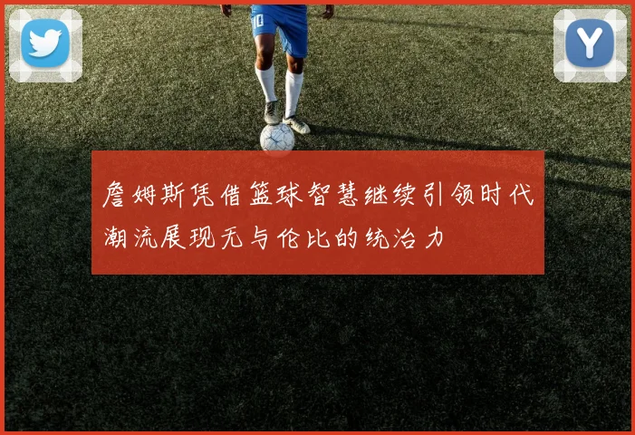 詹姆斯凭借篮球智慧继续引领时代潮流展现无与伦比的统治力