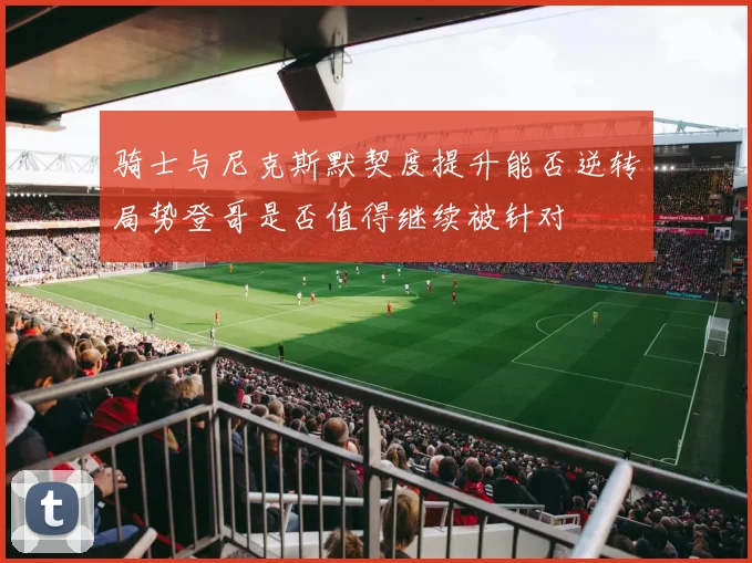 骑士与尼克斯默契度提升能否逆转局势登哥是否值得继续被针对