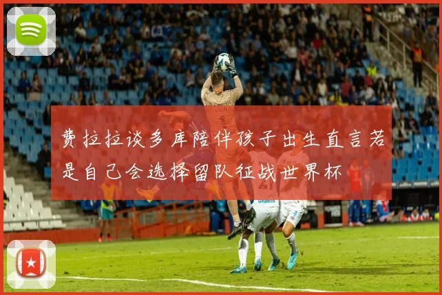费拉拉谈多库陪伴孩子出生直言若是自己会选择留队征战世界杯