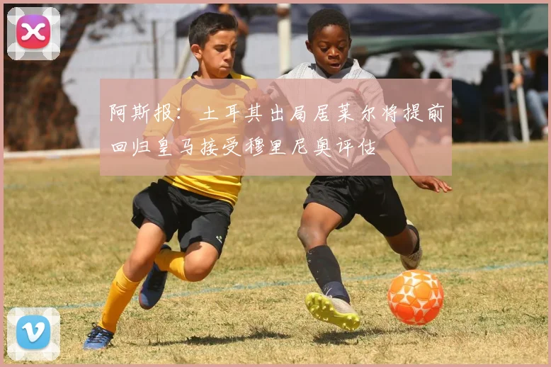 阿斯报：土耳其出局居莱尔将提前回归皇马接受穆里尼奥评估