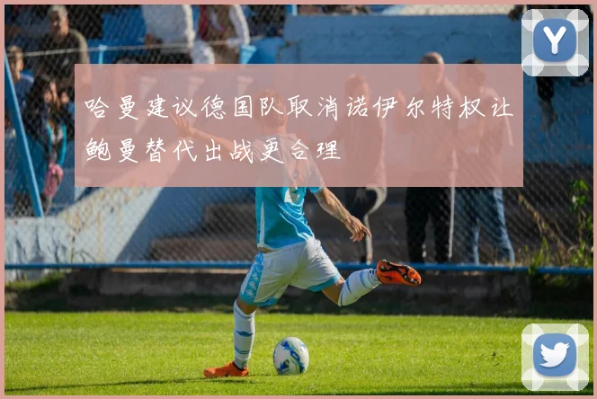 哈曼建议德国队取消诺伊尔特权让鲍曼替代出战更合理