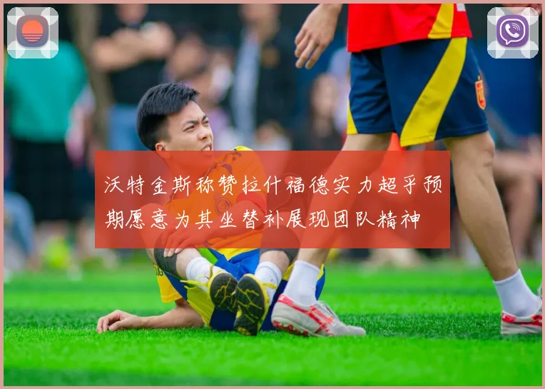 沃特金斯称赞拉什福德实力超乎预期愿意为其坐替补展现团队精神