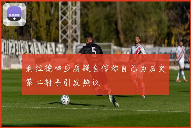利拉德回应质疑自信称自己为历史第二射手引发热议