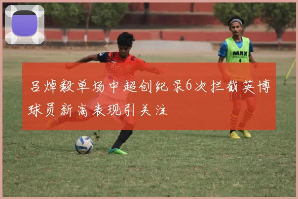 吕焯毅单场中超创纪录6次拦截英博球员新高表现引关注