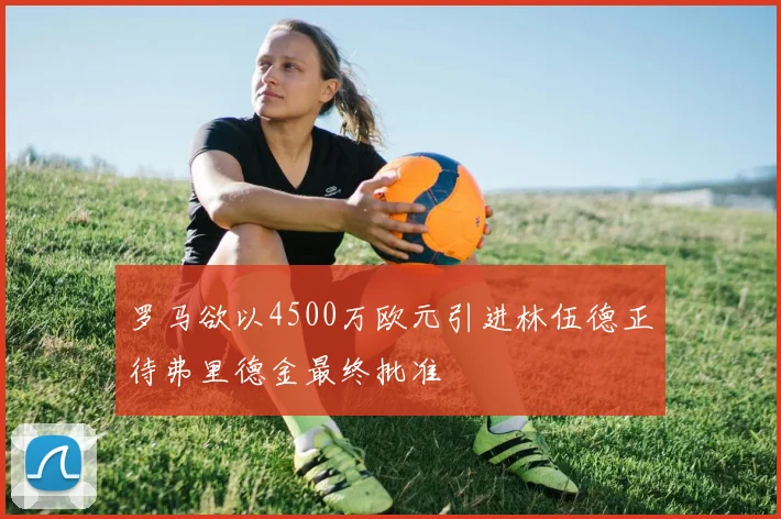 罗马欲以4500万欧元引进林伍德正待弗里德金最终批准