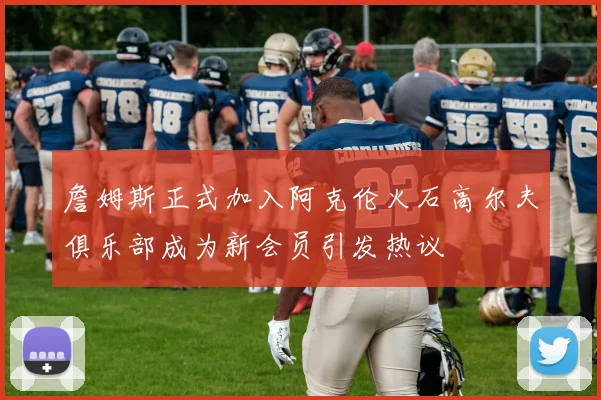 詹姆斯正式加入阿克伦火石高尔夫俱乐部成为新会员引发热议